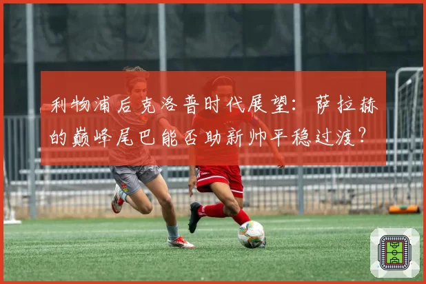 利物浦后克洛普时代展望：萨拉赫的巅峰尾巴能否助新帅平稳过渡？