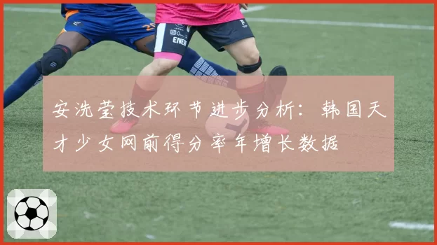 安洗莹技术环节进步分析：韩国天才少女网前得分率年增长数据