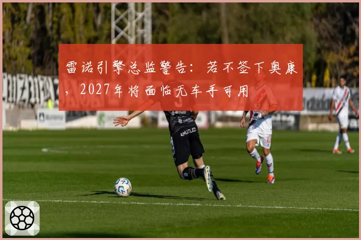 雷诺引擎总监警告：若不签下奥康，2027年将面临无车手可用