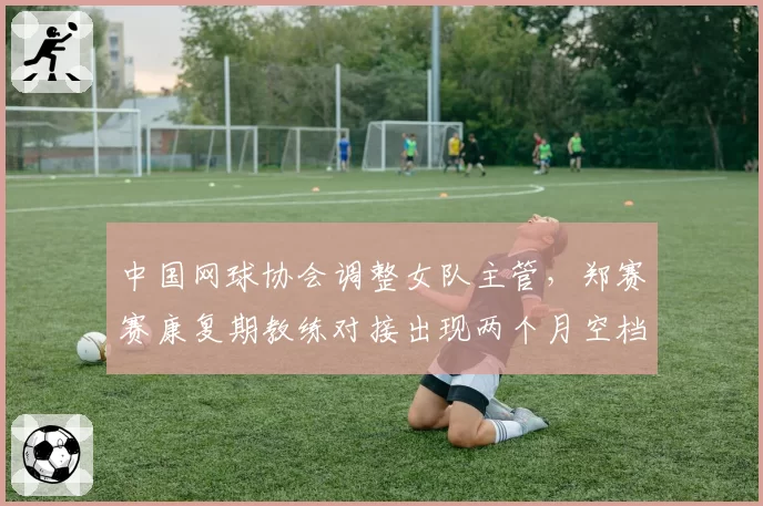 中国网球协会调整女队主管，郑赛赛康复期教练对接出现两个月空档