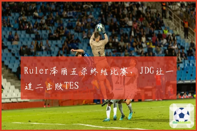 Ruler泽丽五杀终结比赛,JDG让一追二击败TES