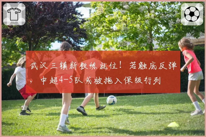 武汉三镇新教练就位！若触底反弹，中超4-5队或被拖入保级行列