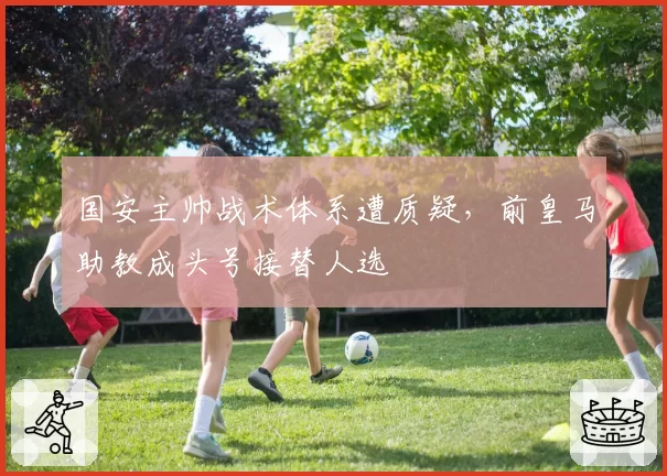 国安主帅战术体系遭质疑,前皇马助教成头号接替人选
