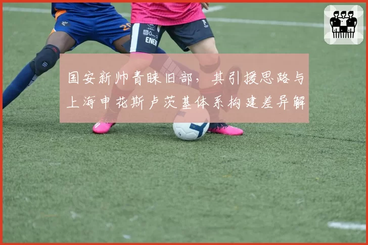 国安新帅青睐旧部，其引援思路与上海申花斯卢茨基体系构建差异解析