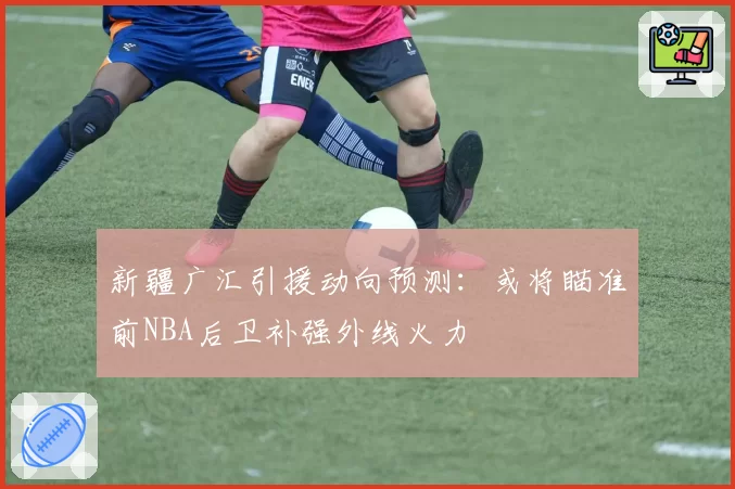 新疆广汇引援动向预测：或将瞄准前NBA后卫补强外线火力