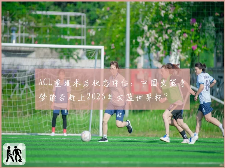 ACL重建术后状态评估,中国女篮李梦能否赶上2026年女篮世界杯?