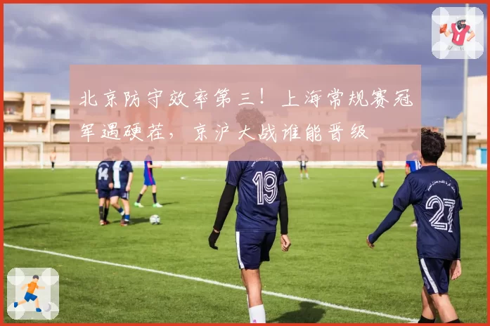 北京防守效率第三!上海常规赛冠军遇硬茬,京沪大战谁能晋级