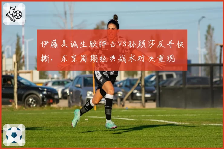 伊藤美诚生胶弹击vs孙颖莎反手快撕,东京周期经典战术对决重现