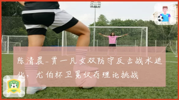 陈清晨_贾一凡女双防守反击战术进化，尤伯杯卫冕仅存理论挑战