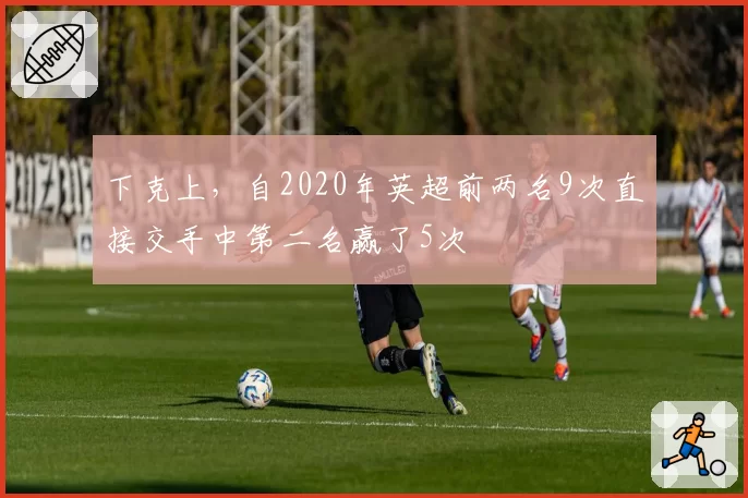 下克上，自2020年英超前两名9次直接交手中第二名赢了5次