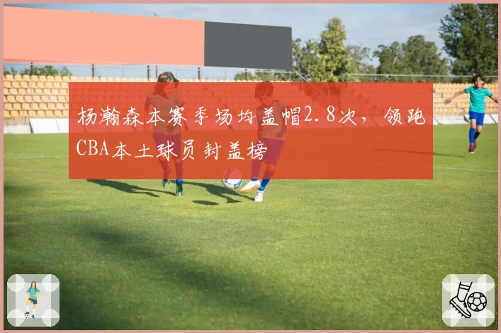 杨瀚森本赛季场均盖帽2.8次,领跑CBA本土球员封盖榜