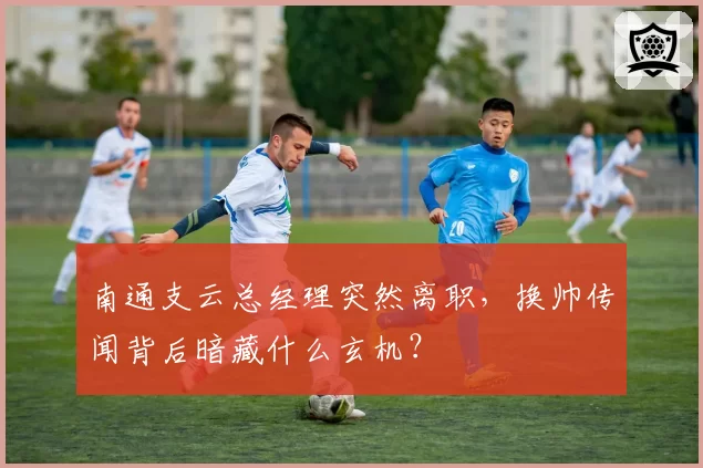 南通支云总经理突然离职，换帅传闻背后暗藏什么玄机？