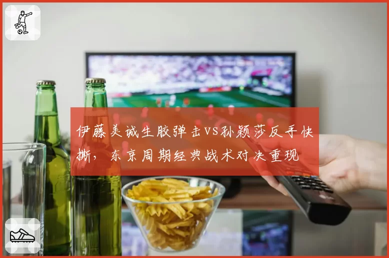 伊藤美诚生胶弹击vs孙颖莎反手快撕,东京周期经典战术对决重现