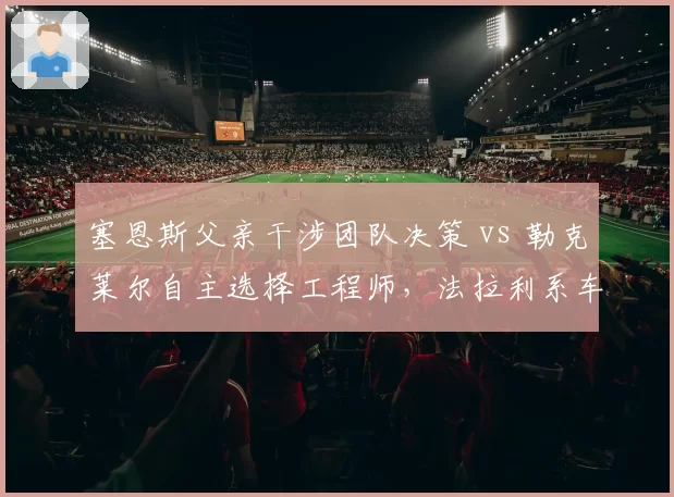 塞恩斯父亲干涉团队决策 vs 勒克莱尔自主选择工程师,法拉利系车手的权力博弈