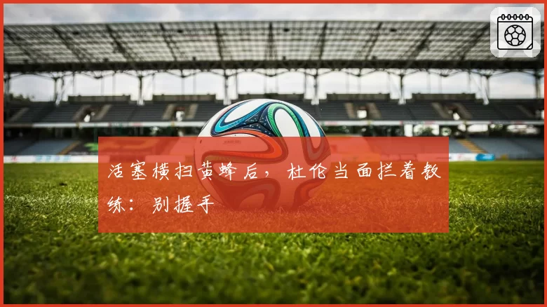 活塞横扫黄蜂后，杜伦当面拦着教练：别握手