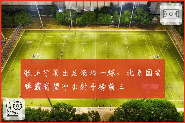 张玉宁复出后场均一球,北京国安锋霸有望冲击射手榜前三