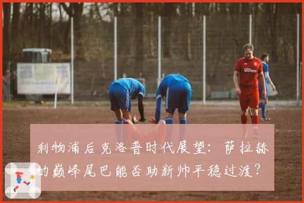 利物浦后克洛普时代展望：萨拉赫的巅峰尾巴能否助新帅平稳过渡？