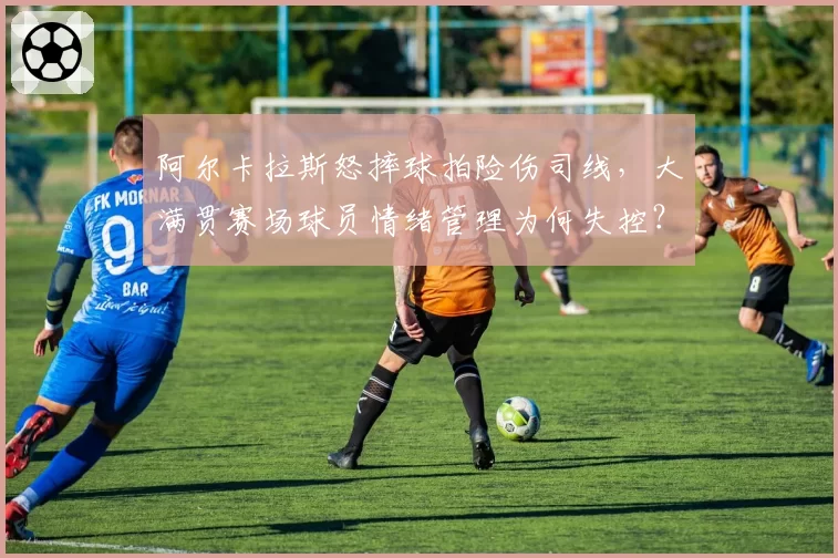 阿尔卡拉斯怒摔球拍险伤司线,大满贯赛场球员情绪管理为何失控?