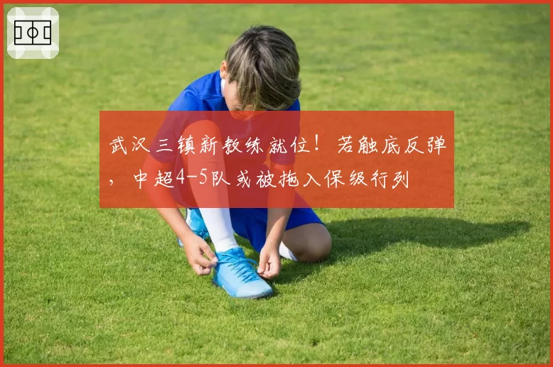 武汉三镇新教练就位！若触底反弹，中超4-5队或被拖入保级行列