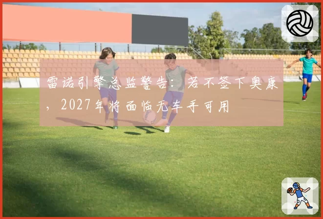 雷诺引擎总监警告：若不签下奥康，2027年将面临无车手可用