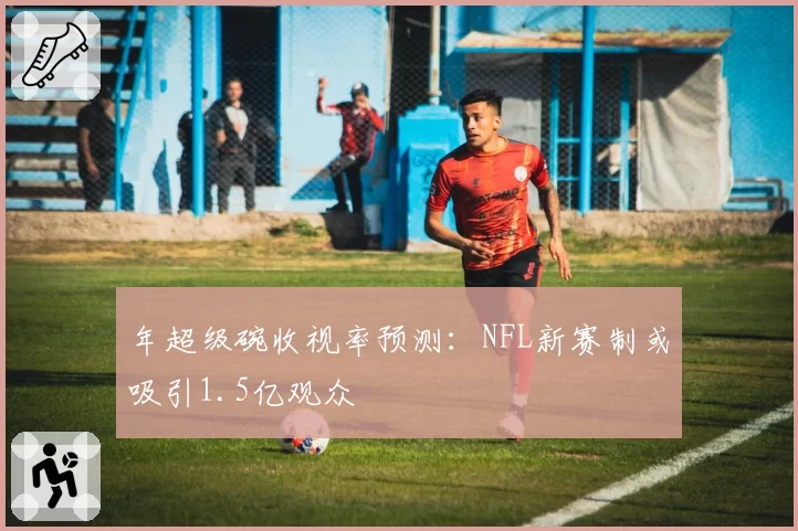 年超级碗收视率预测：NFL新赛制或吸引1.5亿观众