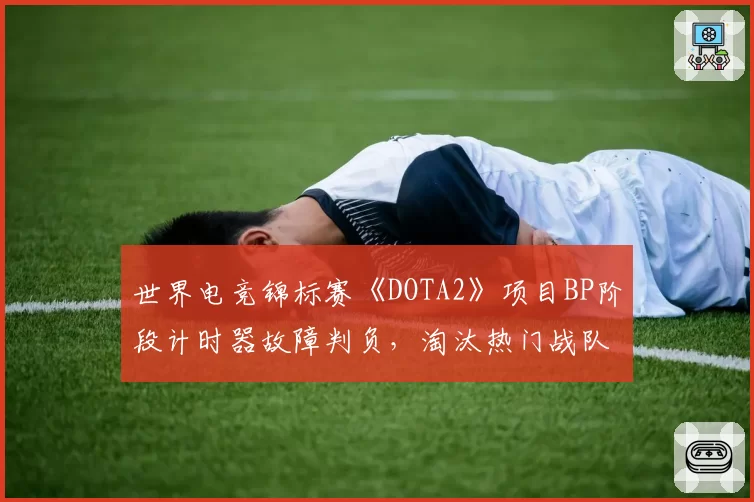 世界电竞锦标赛《DOTA2》项目BP阶段计时器故障判负，淘汰热门战队申诉遭驳回