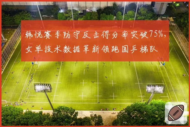 韩悦赛季防守反击得分率突破75%，女单技术数据革新领跑国乒梯队