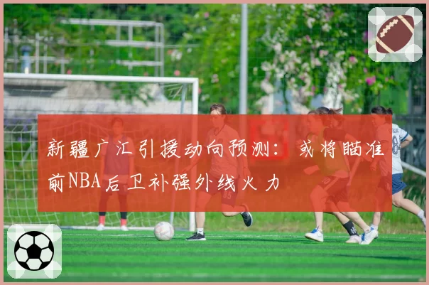 新疆广汇引援动向预测：或将瞄准前NBA后卫补强外线火力